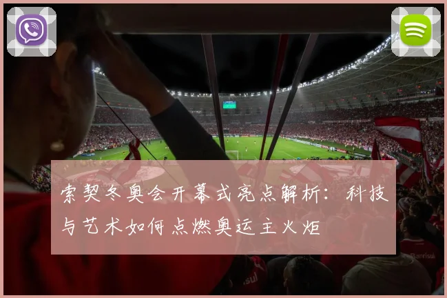 索契冬奥会开幕式亮点解析：科技与艺术如何点燃奥运主火炬